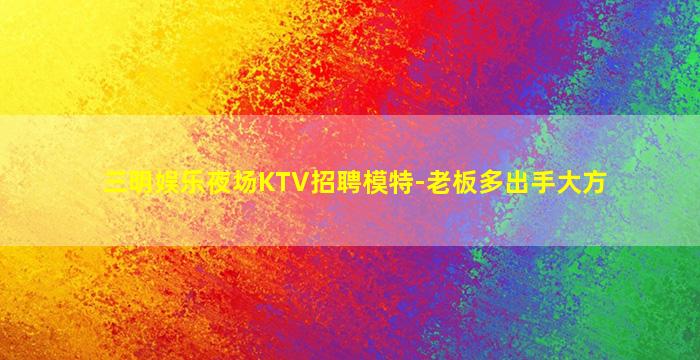 三明娱乐夜场KTV招聘模特-老板多出手大方